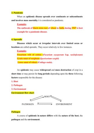 3. Pandemic
When an epidemic disease spreads over continents or subcontinents
and involves mass mortality it is considered as pandemic.
Examples
The outbreak of black stem rust of wheat in India during 1947 is best
example for a pandemic disease.
4. Sporadic
Diseases which occur at irregular intervals over limited areas or
locations are called sporadic. They occur relatively in few instances.
Examples
Fusarium wilt of cotton (Fusarium oxysporum f.sp. vasiinfectum)
Grain smut of sorghum (Sporisorium sorghi)
Loose smut of wheat (Ustilago nuda).
An epidemic may cause widespread and mass destruction of crop in a
short time or may persist for long periods depending upon the three following
factors responsible for the disease:
1. Host
2. Pathogen
3. Environment
Environment flow chart
HOST
PATHOGEN ENVIRONMENT
Pathogen
A course of epidemic in nature differs with the nature of the host, the
pathogen and the environment.
 