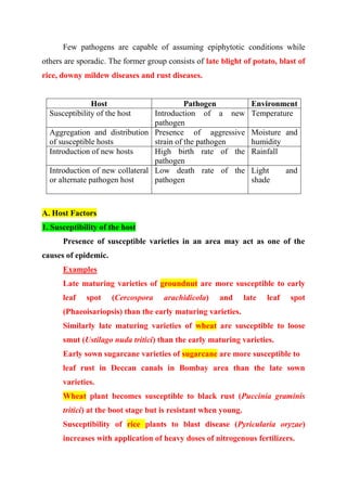 Few pathogens are capable of assuming epiphytotic conditions while
others are sporadic. The former group consists of late blight of potato, blast of
rice, downy mildew diseases and rust diseases.
Host Pathogen Environment
Susceptibility of the host Introduction of a new
pathogen
Temperature
Aggregation and distribution
of susceptible hosts
Presence of aggressive
strain of the pathogen
Moisture and
humidity
Introduction of new hosts High birth rate of the
pathogen
Rainfall
Introduction of new collateral
or alternate pathogen host
Low death rate of the
pathogen
Light and
shade
A. Host Factors
1. Susceptibility of the host
Presence of susceptible varieties in an area may act as one of the
causes of epidemic.
Examples
Late maturing varieties of groundnut are more susceptible to early
leaf spot (Cercospora arachidicola) and late leaf spot
(Phaeoisariopsis) than the early maturing varieties.
Similarly late maturing varieties of wheat are susceptible to loose
smut (Ustilago nuda tritici) than the early maturing varieties.
Early sown sugarcane varieties of sugarcane are more susceptible to
leaf rust in Deccan canals in Bombay area than the late sown
varieties.
Wheat plant becomes susceptible to black rust (Puccinia graminis
tritici) at the boot stage but is resistant when young.
Susceptibility of rice plants to blast disease (Pyricularia oryzae)
increases with application of heavy doses of nitrogenous fertilizers.
 