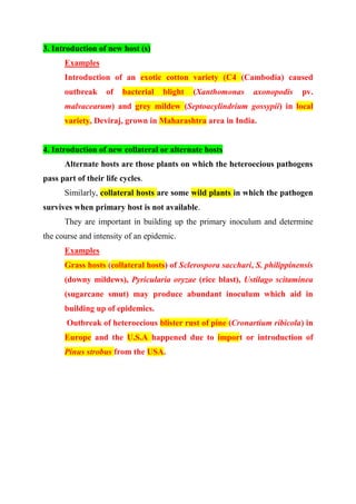 3. Introduction of new host (s)
Examples
Introduction of an exotic cotton variety (C4 (Cambodia) caused
outbreak of bacterial blight (Xanthomonas axonopodis pv.
malvacearum) and grey mildew (Septoacylindrium gossypii) in local
variety, Deviraj, grown in Maharashtra area in India.
4. Introduction of new collateral or alternate hosts
Alternate hosts are those plants on which the heteroecious pathogens
pass part of their life cycles.
Similarly, collateral hosts are some wild plants in which the pathogen
survives when primary host is not available.
They are important in building up the primary inoculum and determine
the course and intensity of an epidemic.
Examples
Grass hosts (collateral hosts) of Sclerospora sacchari, S. philippinensis
(downy mildews), Pyricularia oryzae (rice blast), Ustilago scitaminea
(sugarcane smut) may produce abundant inoculum which aid in
building up of epidemics.
Outbreak of heteroecious blister rust of pine (Cronartium ribicola) in
Europe and the U.S.A happened due to import or introduction of
Pinus strobus from the USA.
 