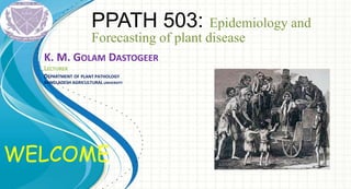 WELCOME
PPATH 503: Epidemiology and
Forecasting of plant disease
K. M. GOLAM DASTOGEER
LECTURER
DEPARTMENT OF PLANT PATHOLOGY
BANGLADESH AGRICULTURAL UNIVERSITY
 