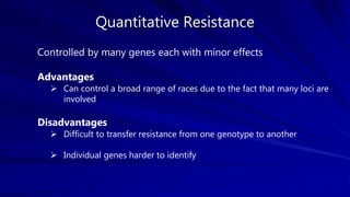 Quantitative Resistance
Controlled by many genes each with minor effects
Advantages
 Can control a broad range of races due to the fact that many loci are
involved
Disadvantages
 Difficult to transfer resistance from one genotype to another
 Individual genes harder to identify
 