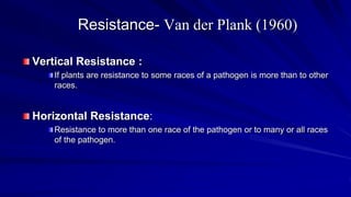 Resistance- Van der Plank (1960)
Vertical Resistance :
If plants are resistance to some races of a pathogen is more than to other
races.
Horizontal Resistance:
Resistance to more than one race of the pathogen or to many or all races
of the pathogen.
 
