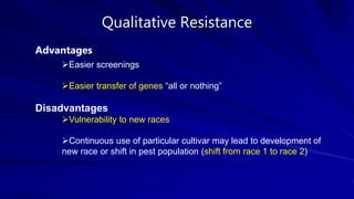 Qualitative Resistance
Advantages
Easier screenings
Easier transfer of genes “all or nothing”
Disadvantages
Vulnerability to new races
Continuous use of particular cultivar may lead to development of
new race or shift in pest population (shift from race 1 to race 2)
 