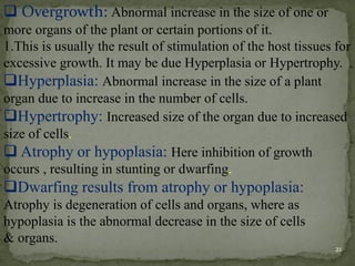 ❑ Overgrowth: Abnormal increase in the size of one or
more organs of the plant or certain portions of it.
1.This is usually the result of stimulation of the host tissues for
excessive growth. It may be due Hyperplasia or Hypertrophy.
❑Hyperplasia: Abnormal increase in the size of a plant
organ due to increase in the number of cells.
❑Hypertrophy: Increased size of the organ due to increased
size of cells.
❑ Atrophy or hypoplasia: Here inhibition of growth
occurs , resulting in stunting or dwarfing.
❑Dwarfing results from atrophy or hypoplasia:
Atrophy is degeneration of cells and organs, where as
hypoplasia is the abnormal decrease in the size of cells
& organs.
21
 
