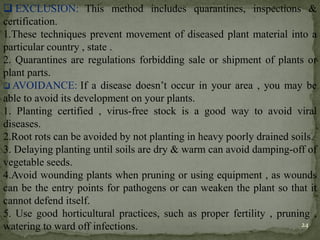 ❑ EXCLUSION: This method includes quarantines, inspections &
certification.
1.These techniques prevent movement of diseased plant material into a
particular country , state .
2. Quarantines are regulations forbidding sale or shipment of plants or
plant parts.
❑ AVOIDANCE: If a disease doesn’t occur in your area , you may be
able to avoid its development on your plants.
1. Planting certified , virus-free stock is a good way to avoid viral
diseases.
2.Root rots can be avoided by not planting in heavy poorly drained soils.
3. Delaying planting until soils are dry & warm can avoid damping-off of
vegetable seeds.
4.Avoid wounding plants when pruning or using equipment , as wounds
can be the entry points for pathogens or can weaken the plant so that it
cannot defend itself.
5. Use good horticultural practices, such as proper fertility , pruning ,
watering to ward off infections. 24
 