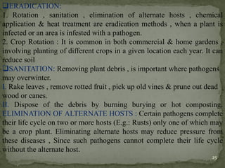 ❑ERADICATION:
1. Rotation , sanitation , elimination of alternate hosts , chemical
application & heat treatment are eradication methods , when a plant is
infected or an area is infested with a pathogen.
2. Crop Rotation : It is common in both commercial & home gardens ,
involving planting of different crops in a given location each year. It can
reduce soil
❑SANITATION: Removing plant debris , is important where pathogens
may overwinter.
I. Rake leaves , remove rotted fruit , pick up old vines & prune out dead
wood or canes.
II. Dispose of the debris by burning burying or hot composting.
ELIMINATION OF ALTERNATE HOSTS : Certain pathogens complete
their life cycle on two or more hosts (E.g.: Rusts) only one of which may
be a crop plant. Eliminating alternate hosts may reduce pressure from
these diseases , Since such pathogens cannot complete their life cycle
without the alternate host.
25
 