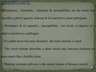 ❑RESISTANCE:
❑Resistance , immunity , tolerance & susceptibility are the terms that
describe a plant’s genetic makeup & its reaction to plant pathogens.
Resistance & its opposite , susceptibility , are levels or degrees of a
plant’s reaction to a pathogen.
If a plant never becomes diseased , the term immune is used.
The word tolerant describes a plant which may become diseased yet
grow much like a healthy plant.
Planting resistant cultivars is the easiest means of disease control.
28
 
