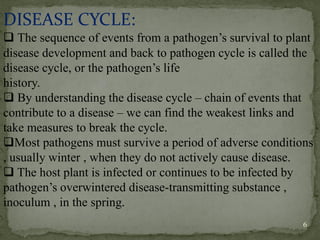 DISEASE CYCLE:
❑ The sequence of events from a pathogen’s survival to plant
disease development and back to pathogen cycle is called the
disease cycle, or the pathogen’s life
history.
❑ By understanding the disease cycle – chain of events that
contribute to a disease – we can find the weakest links and
take measures to break the cycle.
❑Most pathogens must survive a period of adverse conditions
, usually winter , when they do not actively cause disease.
❑ The host plant is infected or continues to be infected by
pathogen’s overwintered disease-transmitting substance ,
inoculum , in the spring.
6
 