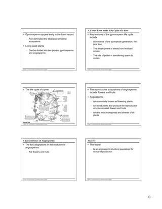 A Closer Look at the Life Cycle of a Pine
•  Gymnosperms appear early in the fossil record
–  And dominated the Mesozoic terrestrial
ecosystems

•  Key features of the gymnosperm life cycle
include
–  Dominance of the sporophyte generation, the
pine tree

•  Living seed plants
–  Can be divided into two groups: gymnosperms
and angiosperms

–  The development of seeds from fertilized
ovules
–  The role of pollen in transferring sperm to
ovules

Copyright © 2005 Pearson Education, Inc. publishing as Benjamin Cummings

Copyright © 2005 Pearson Education, Inc. publishing as Benjamin Cummings

•  The life cycle of a pine

2
An ovulate cone scale has two
ovules, each containing a megasporangium. Only one ovule is shown.
Key

1 In most
conifer species,
each tree has
both ovulate
and pollen
cones.

Haploid (n)
Diploid (2n)

Ovule

Pollen
cone

Integument
Longitudinal
section of
ovulate cone

Microsporocytes
(2n)

Mature
sporophyte
(2n)

MEIOSIS

Seedling

3

Micropyle

Megasporangium

Longitudinal
section of
Sporophyll
pollen cone Microsporangium

Germinating
pollen
Pollen grain
grains (n)
MEIOSIS
(containing male
gametophytes)
Surviving
megaspore (n)

A pollen cone contains many microsporangia
held in sporophylls. Each microsporangium Germinating
contains microsporocytes (microspore mother pollen grain
cells). These undergo meiosis, giving rise to
Archegonium
haploid microspores that develop into
Egg (n)
Integument
pollen grains.
Female
Seeds on surface
gametophyte

A pollen grain
enters through
the micropyle
and germinates,
forming a pollen
tube that slowly
digests
through the
megasporangium.
4

Megasporocyte (2n)

Ovulate
cone

5

While the
pollen tube
develops, the
megasporocyte
(megaspore
mother cell)
undergoes meiosis,
producing four
haploid cells. One
survives as a
megaspore.

of ovulate scale

Germinating
pollen grain (n)

8 Fertilization usually occurs more
than a year after pollination. All eggs
may be fertilized, but usually only one
zygote develops into an embryo. The
ovule becomes a seed, consisting of an
embryo, food supply, and seed coat.

Figure 30.6

Embryo
(new sporophyte)
(2n)

Food reserves
(gametophyte
tissue) (n)

Seed coat
(derived from
parent
sporophyte) (2n)

Discharged
sperm nucleus (n)
Pollen
tube

FERTILIZATION

Egg nucleus (n)

The female gametophyte
6
develops within the megaspore
and contains two or three
archegonia, each with an egg.

•  The reproductive adaptations of angiosperms
include flowers and fruits
•  Angiosperms
–  Are commonly known as flowering plants
–  Are seed plants that produce the reproductive
structures called flowers and fruits
–  Are the most widespread and diverse of all
plants

7
By the time the eggs are mature,
two sperm cells have developed in the
pollen tube, which extends to the
female gametophyte. Fertilization occurs
when sperm and egg nuclei unite.

Copyright © 2005 Pearson Education, Inc. publishing as Benjamin Cummings

Copyright © 2005 Pearson Education, Inc. publishing as Benjamin Cummings

Characteristics of Angiosperms

Flowers

•  The key adaptations in the evolution of
angiosperms

•  The flower

–  Are flowers and fruits

Copyright © 2005 Pearson Education, Inc. publishing as Benjamin Cummings

–  Is an angiosperm structure specialized for
sexual reproduction

Copyright © 2005 Pearson Education, Inc. publishing as Benjamin Cummings

13

 