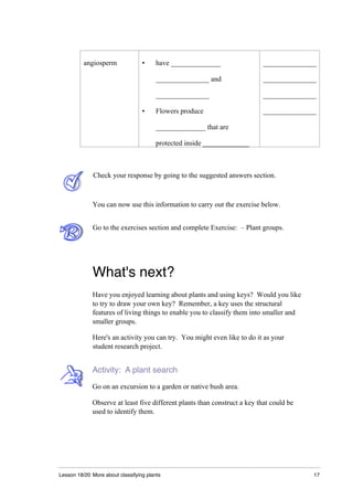 Lesson 18/20 More about classifying plants 17
angiosperm • have ______________ _______________
_______________ and _______________
_______________ _______________
• Flowers produce _______________
______________ that are
protected inside _____________
Check your response by going to the suggested answers section.
You can now use this information to carry out the exercise below.
Go to the exercises section and complete Exercise: – Plant groups.
What's next?
Have you enjoyed learning about plants and using keys? Would you like
to try to draw your own key? Remember, a key uses the structural
features of living things to enable you to classify them into smaller and
smaller groups.
Here's an activity you can try. You might even like to do it as your
student research project.
Activity: A plant search
Go on an excursion to a garden or native bush area.
Observe at least five different plants than construct a key that could be
used to identify them.
 