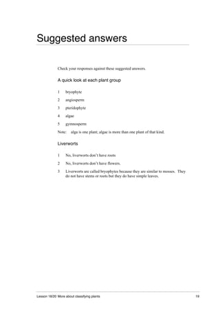 Lesson 18/20 More about classifying plants 19
Suggested answers
Check your responses against these suggested answers.
A quick look at each plant group
1 bryophyte
2 angiosperm
3 pteridophyte
4 algae
5 gymnosperm
Note: alga is one plant; algae is more than one plant of that kind.
Liverworts
1 No, liverworts don’t have roots
2 No, liverworts don’t have flowers.
3 Liverworts are called bryophytes because they are similar to mosses. They
do not have stems or roots but they do have simple leaves.
 