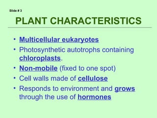 Slide # 3



    PLANT CHARACTERISTICS
  • Multicellular eukaryotes
  • Photosynthetic autotrophs containing
    chloroplasts.
  • Non-mobile (fixed to one spot)
  • Cell walls made of cellulose
  • Responds to environment and grows
    through the use of hormones
 