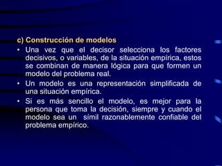 c) Construcción de modelos
• Una vez que el decisor selecciona los factores
   decisivos, o variables, de la situación empírica, estos
   se combinan de manera lógica para que formen un
   modelo del problema real.
• Un modelo es una representación simplificada de
   una situación empírica.
• Si es más sencillo el modelo, es mejor para la
   persona que toma la decisión, siempre y cuando el
   modelo sea un símil razonablemente confiable del
   problema empírico.
 