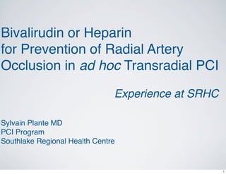 Bivalirudin or Heparin
for Prevention of Radial Artery
Occlusion in ad hoc Transradial PCI

                               Experience at SRHC       .




Sylvain Plante MD
PCI Program
Southlake Regional Health Centre


                                                    1
 