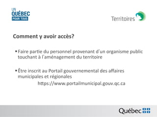 Comment	
  y	
  avoir	
  accès?	
  	
  
	
  
§ Faire	
  parBe	
  du	
  personnel	
  provenant	
  d’un	
  organisme	
  public	
  
touchant	
  à	
  l’aménagement	
  du	
  territoire	
  
	
  
§ Être	
  inscrit	
  au	
  Portail	
  gouvernemental	
  des	
  aﬀaires	
  
municipales	
  et	
  régionales	
  
	
  	
  	
  	
  hps://www.portailmunicipal.gouv.qc.ca	
  
	
  
	
  

	
  

	
  	
  

 