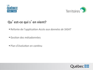 Qu’est-­‐ce	
  qui	
  s’en	
  vient?	
  
	
  

§ Refonte	
  de	
  l’applicaBon	
  Accès	
  aux	
  données	
  de	
  SIGAT	
  
§ GesBon	
  des	
  métadonnées	
  	
  
§ Plan	
  d’évoluBon	
  en	
  conBnu	
  

 