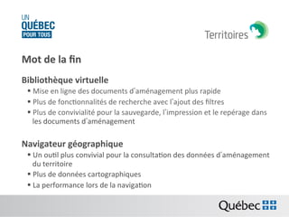 Mot	
  de	
  la	
  ﬁn	
  
Bibliothèque	
  virtuelle	
  
§ Mise	
  en	
  ligne	
  des	
  documents	
  d’aménagement	
  plus	
  rapide	
  
§ Plus	
  de	
  foncBonnalités	
  de	
  recherche	
  avec	
  l’ajout	
  des	
  ﬁltres	
  	
  
§ Plus	
  de	
  convivialité	
  pour	
  la	
  sauvegarde,	
  l’impression	
  et	
  le	
  repérage	
  dans	
  
les	
  documents	
  d’aménagement	
  

Navigateur	
  géographique	
  
§ Un	
  ouBl	
  plus	
  convivial	
  pour	
  la	
  consultaBon	
  des	
  données	
  d’aménagement	
  
du	
  territoire	
  	
  
§ Plus	
  de	
  données	
  cartographiques	
  
§ La	
  performance	
  lors	
  de	
  la	
  navigaBon	
  
	
  	
  

 