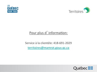 Pour	
  plus	
  d’informaBon:	
  
	
  
Service	
  à	
  la	
  clientèle:	
  418-­‐691-­‐2029	
  
territoires@mamrot.gouv.qc.ca	
  	
  
	
  

 