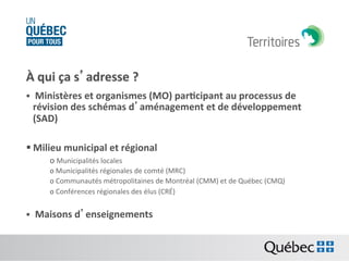 À	
  qui	
  ça	
  s’adresse	
  ?	
  
	
   	
  Ministères	
  et	
  organismes	
  (MO)	
  par:cipant	
  au	
  processus	
  de	
  
§ 

révision	
  des	
  schémas	
  d’aménagement	
  et	
  de	
  développement	
  
(SAD)	
  

§ Milieu	
  municipal	
  et	
  régional	
  	
  
o 	
  Municipalités	
  locales	
  
o 	
  Municipalités	
  régionales	
  de	
  comté	
  (MRC)	
  
o 	
  Communautés	
  métropolitaines	
  de	
  Montréal	
  (CMM)	
  et	
  de	
  Québec	
  (CMQ)	
  
o 	
  Conférences	
  régionales	
  des	
  élus	
  (CRÉ)	
  

§  	
  Maisons	
  d’enseignements	
  

 