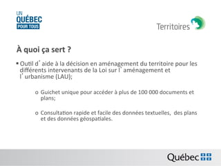 À	
  quoi	
  ça	
  sert	
  ?	
  	
  
§ OuBl	
  d’aide	
  à	
  la	
  décision	
  en	
  aménagement	
  du	
  territoire	
  pour	
  les	
  
diﬀérents	
  intervenants	
  de	
  la	
  Loi	
  sur	
  l’aménagement	
  et	
  
l’urbanisme	
  (LAU);	
  
o  Guichet	
  unique	
  pour	
  accéder	
  à	
  plus	
  de	
  100	
  000	
  documents	
  et	
  
plans;	
  
o  ConsultaBon	
  rapide	
  et	
  facile	
  des	
  données	
  textuelles,	
  	
  des	
  plans	
  
et	
  des	
  données	
  géospaBales.	
  

 