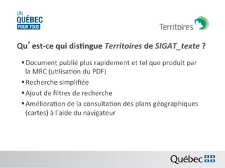 Qu’est-­‐ce	
  qui	
  dis:ngue	
  Territoires	
  de	
  SIGAT_texte	
  ?	
  
§ Document	
  publié	
  plus	
  rapidement	
  et	
  tel	
  que	
  produit	
  par	
  
la	
  MRC	
  (uBlisaBon	
  du	
  PDF)	
  	
  
§ Recherche	
  simpliﬁée	
  	
  
§ Ajout	
  de	
  ﬁltres	
  de	
  recherche	
  
§ AmélioraBon	
  de	
  la	
  consultaBon	
  des	
  plans	
  géographiques	
  
(cartes)	
  à	
  l’aide	
  du	
  navigateur	
  

 