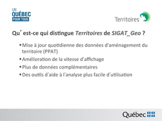 Qu’est-­‐ce	
  qui	
  dis:ngue	
  Territoires	
  de	
  SIGAT_Geo	
  ?	
  
§ Mise	
  à	
  jour	
  quoBdienne	
  des	
  données	
  d'aménagement	
  du	
  
territoire	
  (PPAT)	
  	
  
§ AmélioraBon	
  de	
  la	
  vitesse	
  d’aﬃchage	
  	
  
§ Plus	
  de	
  données	
  complémentaires	
  
§ Des	
  ouBls	
  d’aide	
  à	
  l’analyse	
  plus	
  facile	
  d’uBlisaBon	
  

 