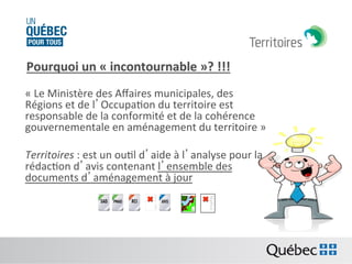 Pourquoi	
  un	
  «	
  incontournable	
  »?	
  !!!	
  
	
  

«	
  Le	
  Ministère	
  des	
  Aﬀaires	
  municipales,	
  des	
  
Régions	
  et	
  de	
  l’OccupaBon	
  du	
  territoire	
  est	
  
responsable	
  de	
  la	
  conformité	
  et	
  de	
  la	
  cohérence	
  
gouvernementale	
  en	
  aménagement	
  du	
  territoire	
  »	
  
	
  
Territoires	
  :	
  est	
  un	
  ouBl	
  d’aide	
  à	
  l’analyse	
  pour	
  la	
  
rédacBon	
  d’avis	
  contenant	
  l’ensemble	
  des	
  
documents	
  d’aménagement	
  à	
  jour	
  
T
h
e
i
m
a

The
ima
ge
can
not
be
dis

 