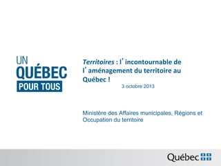 Territoires	
  :	
  l’incontournable	
  de	
  
l’aménagement	
  du	
  territoire	
  au	
  
Québec	
  !	
  
3 octobre 2013

Ministère des Affaires municipales, Régions et
Occupation du territoire

 