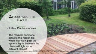 2.FOOD PARK - THE
HAGUE
• Latest Plant-e modules
• The moment someone
activate the hidden tile
when they walk past the
system, lights between the
plants will light up in
different places! DAYANANDA SAGAR COLLEGE OF ENGINEERING
(An Autonomous Institute Affiliated to VTU, Belagavi) Shavige Malleshwara Hills, Kumaraswamy Layout, Bengaluru – 560078 Accredited by National Assessment and Accreditation Council
(NAAC) with ‘A’ Grade
 