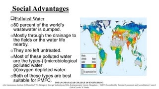 Social Advantages
Polluted Water
o80 percent of the world’s
wastewater is dumped.
oMostly through the drainage to
the fields or the water life
nearby.
oThey are left untreated.
oMost of these polluted water
are the types-(I)microbiological
polluted water
(ii)oxygen depleted water.
oBoth of these types are best
suitable for PMFC. DAYANANDA SAGAR COLLEGE OF ENGINEERING
(An Autonomous Institute Affiliated to VTU, Belagavi) Shavige Malleshwara Hills, Kumaraswamy Layout, Bengaluru – 560078 Accredited by National Assessment and Accreditation Council
(NAAC) with ‘A’ Grade
 