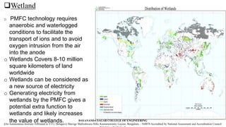 Wetland
o PMFC technology requires
anaerobic and waterlogged
conditions to facilitate the
transport of ions and to avoid
oxygen intrusion from the air
into the anode
o Wetlands Covers 8-10 million
square kilometers of land
worldwide
o Wetlands can be considered as
a new source of electricity
o Generating electricity from
wetlands by the PMFC gives a
potential extra function to
wetlands and likely increases
the value of wetlands. DAYANANDA SAGAR COLLEGE OF ENGINEERING
(An Autonomous Institute Affiliated to VTU, Belagavi) Shavige Malleshwara Hills, Kumaraswamy Layout, Bengaluru – 560078 Accredited by National Assessment and Accreditation Council
 