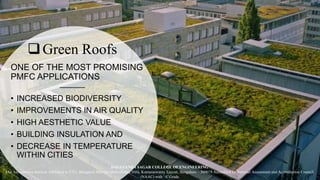 Green Roofs
ONE OF THE MOST PROMISING
PMFC APPLICATIONS
• INCREASED BIODIVERSITY
• IMPROVEMENTS IN AIR QUALITY
• HIGH AESTHETIC VALUE
• BUILDING INSULATION AND
• DECREASE IN TEMPERATURE
WITHIN CITIES
DAYANANDA SAGAR COLLEGE OF ENGINEERING
(An Autonomous Institute Affiliated to VTU, Belagavi) Shavige Malleshwara Hills, Kumaraswamy Layout, Bengaluru – 560078 Accredited by National Assessment and Accreditation Council
(NAAC) with ‘A’ Grade
 