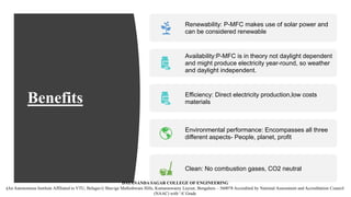 Benefits
Renewability: P-MFC makes use of solar power and
can be considered renewable
Availability:P-MFC is in theory not daylight dependent
and might produce electricity year-round, so weather
and daylight independent.
Efficiency: Direct electricity production,low costs
materials
Environmental performance: Encompasses all three
different aspects- People, planet, profit
Clean: No combustion gases, CO2 neutral
DAYANANDA SAGAR COLLEGE OF ENGINEERING
(An Autonomous Institute Affiliated to VTU, Belagavi) Shavige Malleshwara Hills, Kumaraswamy Layout, Bengaluru – 560078 Accredited by National Assessment and Accreditation Council
(NAAC) with ‘A’ Grade
 