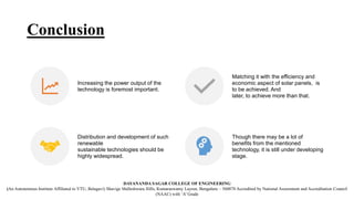 Conclusion
Increasing the power output of the
technology is foremost important.
Matching it with the efficiency and
economic aspect of solar panels, is
to be achieved. And
later, to achieve more than that.
Distribution and development of such
renewable
sustainable technologies should be
highly widespread.
Though there may be a lot of
benefits from the mentioned
technology, it is still under developing
stage.
DAYANANDA SAGAR COLLEGE OF ENGINEERING
(An Autonomous Institute Affiliated to VTU, Belagavi) Shavige Malleshwara Hills, Kumaraswamy Layout, Bengaluru – 560078 Accredited by National Assessment and Accreditation Council
(NAAC) with ‘A’ Grade
 
