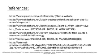References:
• https://www.plant-e.com/en/informatie/ (Plant-e website)
• https://www.slideshare.net/szl/air-watersoundandlandpollution-and-its-
remedial-approach
• https://www.slideshare.net/bbsmsaikiran77/plant-e1?from_action=save
• http://edepot.wur.nl/379597 (DR. THESIS. IR. KOEN WETSER)
• https://www.slideshare.net/shivam_hayabusa/electricity-from-plants-a-
new-source-of-futuristic-energy
• http://edepot.wur.nl/239054 (DR. THESIS. IR. MARJOLEIN HELDER)
• https://external-
preview.redd.it/PmvDFMWAhDGxTDD29MoDskvvDcp8nkWlCU16BwSwiZU
.jpg?auto=webp&s=98214ff420a322c998f8fcc89bbaba9e5e09df86
DAYANANDA SAGAR COLLEGE OF ENGINEERING
(An Autonomous Institute Affiliated to VTU, Belagavi) Shavige Malleshwara Hills, Kumaraswamy Layout, Bengaluru – 560078 Accredited by National Assessment and Accreditation Council
(NAAC) with ‘A’ Grade
 