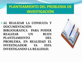 PLANTEAMIENTO DEL PROBLEMA DE
            INVESTIGACIÓN

 AL REALIZAR LA CONSULTA Y
 DOCUMENTACIÓN
 BIBLIOGRAFICA PARA PODER
 REALIZAR     UN       BUEN
 PLANTEAMIENTO           DEL
 PROBLEMA, EN REALIDAD EL
 INVESTIGADOR     YA    ESTA
 INVESTIGANDO LA REALIDAD.
 
