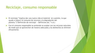 Reciclaje, consumo responsable


El reciclaje ―implica dar una nueva vida al material en cuestión, lo que
ayuda a reducir el consumo de recursos y la degradación del
planeta.‖(―Definición de reciclaje — Definicion.de,‖ n.d.)



Con el consumo responsable se pretende no acabar con los recursos naturales
de modo que se aprovechen de manera adecuada y los deshechos se eliminen
eficazmente.

 