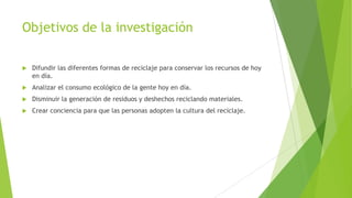 Objetivos de la investigación


Difundir las diferentes formas de reciclaje para conservar los recursos de hoy
en día.



Analizar el consumo ecológico de la gente hoy en día.



Disminuir la generación de residuos y deshechos reciclando materiales.



Crear conciencia para que las personas adopten la cultura del reciclaje.

 