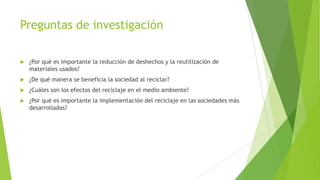 Preguntas de investigación


¿Por qué es importante la reducción de deshechos y la reutilización de
materiales usados?



¿De qué manera se beneficia la sociedad al reciclar?



¿Cuáles son los efectos del reciclaje en el medio ambiente?



¿Por qué es importante la implementación del reciclaje en las sociedades más
desarrolladas?

 