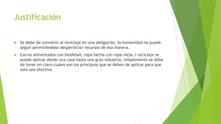 Justificación


Se debe de convertir al reciclaje en una obligación, la humanidad no puede
seguir permitiéndose desperdiciar recursos de esa manera.



Carros alimentados con biodiesel, ropa hecha con ropa vieja, l reciclaje se
puede aplicar desde una casa hasta una gran industria, simplemente se debe
de tener en claro cuales son los principios que se deben de aplicar para que
este sea efectivo.

 