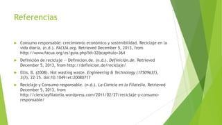 Referencias


Consumo responsable: crecimiento económico y sostenibilidad. Reciclaje en la
vida diaria. (n.d.). FACUA.org. Retrieved December 5, 2013, from
http://www.facua.org/es/guia.php?Id=32&capitulo=364



Definición de reciclaje — Definicion.de. (n.d.). Definición.de. Retrieved
December 5, 2013, from http://definicion.de/reciclaje/



Ellis, B. (2008). Not wasting waste. Engineering & Technology (17509637),
3(7), 22–25. doi:10.1049/et:20080717



Reciclaje y Consumo responsable. (n.d.). La Ciencia en la Filatelia. Retrieved
December 5, 2013, from
http://cienciayfilatelia.wordpress.com/2011/02/27/reciclaje-y-consumoresponsable/

 