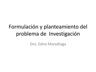 Formulación y planteamiento del
problema de Investigación
Dra. Edna Maradiaga
 
