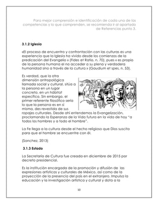 10
Para mejor comprensión e identificación de cada una de las
competencias y lo que comprenden, se recomienda ir al apartado
de Referencias punto 3.
3.1.2 Iglesia
«El proceso de encuentro y confrontación con las culturas es una
experiencia que la Iglesia ha vivido desde los comienzos de la
predicación del Evangelio » (Fides et Ratio, n. 70), pues « es propio
de la persona humana el no acceder a su plena y verdadera
humanidad sino a través de la cultura » (Gaudium et spes, n. 53).
Es verdad, que la otra
dimensión antropológica
llamada social y cultural, sitúa a
la persona en un lugar
concreto, en un hábitat
específico. Sin embargo, el
primer referente filosófico sería
lo que la persona es en sí
misma, des revestida de sus
ropajes culturales. Desde ahí entendemos la Evangelización,
proclamando la Esperanza de la Vida futura en la vida de hoy “a
todos los hombres y a todo el hombre”.
La Fe llega a la cultura desde el hecho religioso que Dios suscita
para que el hombre se encuentre con él.
(Sanchez, 2013)
3.1.3 Estado
La Secretaría de Cultura fue creada en diciembre de 2015 por
decreto presidencial.
Es la institución encargada de la promoción y difusión de las
expresiones artísticas y culturales de México, así como de la
proyección de la presencia del país en el extranjero. Impulsa la
educación y la investigación artística y cultural y dota a la
 