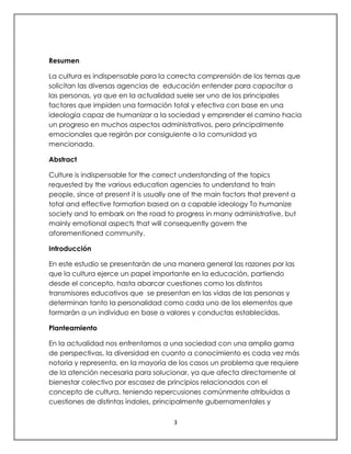 3
Resumen
La cultura es indispensable para la correcta comprensión de los temas que
solicitan las diversas agencias de educación entender para capacitar a
las personas, ya que en la actualidad suele ser uno de los principales
factores que impiden una formación total y efectiva con base en una
ideología capaz de humanizar a la sociedad y emprender el camino hacia
un progreso en muchos aspectos administrativos, pero principalmente
emocionales que regirán por consiguiente a la comunidad ya
mencionada.
Abstract
Culture is indispensable for the correct understanding of the topics
requested by the various education agencies to understand to train
people, since at present it is usually one of the main factors that prevent a
total and effective formation based on a capable ideology To humanize
society and to embark on the road to progress in many administrative, but
mainly emotional aspects that will consequently govern the
aforementioned community.
Introducción
En este estudio se presentarán de una manera general las razones por las
que la cultura ejerce un papel importante en la educación, partiendo
desde el concepto, hasta abarcar cuestiones como los distintos
transmisores educativos que se presentan en las vidas de las personas y
determinan tanto la personalidad como cada uno de los elementos que
formarán a un individuo en base a valores y conductas establecidas.
Planteamiento
En la actualidad nos enfrentamos a una sociedad con una amplia gama
de perspectivas, la diversidad en cuanto a conocimiento es cada vez más
notoria y representa, en la mayoría de los casos un problema que requiere
de la atención necesaria para solucionar, ya que afecta directamente al
bienestar colectivo por escasez de principios relacionados con el
concepto de cultura, teniendo repercusiones comúnmente atribuidas a
cuestiones de distintas índoles, principalmente gubernamentales y
 