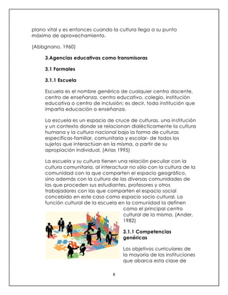 8
plano vital y es entonces cuando la cultura llega a su punto
máximo de aprovechamiento.
(Abbgnano, 1960)
3.Agencias educativas como transmisoras
3.1 Formales
3.1.1 Escuela
Escuela es el nombre genérico de cualquier centro docente,
centro de enseñanza, centro educativo, colegio, institución
educativa o centro de inclusión; es decir, toda institución que
imparta educación o enseñanza.
La escuela es un espacio de cruce de culturas, una institución
y un contexto donde se relacionan dialécticamente la cultura
humana y la cultura nacional bajo la forma de culturas
específicas-familiar, comunitaria y escolar- de todos los
sujetos que interactúan en la misma, a partir de su
apropiación individual. (Arias 1995)
La escuela y su cultura tienen una relación peculiar con la
cultura comunitaria, al interactuar no sólo con la cultura de la
comunidad con la que comparten el espacio geográfico,
sino además con la cultura de las diversas comunidades de
las que proceden sus estudiantes, profesores y otros
trabajadores con las que comparten el espacio social
concebido en este caso como espacio socio cultural. La
función cultural de la escuela en la comunidad la definen
como el principal centro
cultural de la misma. (Ander,
1982)
3.1.1 Competencias
genéricas
Los objetivos curriculares de
la mayoría de las instituciones
que abarca esta clase de
 