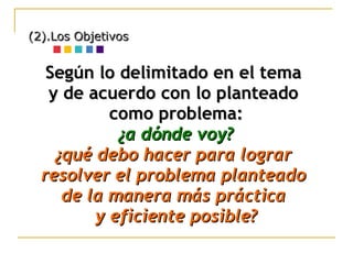 (2).Los Objetivos Según lo delimitado en el tema  y de acuerdo con lo planteado  como problema: ¿a dónde voy? ¿qué debo hacer para lograr  resolver el problema planteado  de la manera más práctica  y eficiente posible? 
