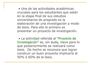 •  Una de las actividades académicas cruciales para los estudiantes que están en la etapa final de sus estudios universitarios de pregrado es la elaboración de una investigación a modo de tesis. Para ello lo primero es presentar un proyecto de investigación. •  La actividad referida al   “Proyecto de Investigación”   es, sin duda, clave para lo que posteriormente se realizará como tesis.  De hecho se reconoce que lograr construir un buen proyecto implicaría el  50% ó 60% de la tesis. 