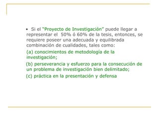 •  Si el  “Proyecto de Investigación”  puede llegar a representar el  50% ó 60% de la tesis, entonces, se requiere poseer una adecuada y equilibrada combinación de cualidades, tales como:  (a)   conocimientos de metodología de la investigación; (b)   perseverancia y esfuerzo para la consecución de un problema de investigación bien delimitado; (c) práctica en la presentación y defensa 