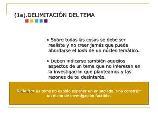 •  Sobre todas las cosas se debe ser realista y no creer jamás que puede abordarse el  todo  de un núcleo temático. •  Deben indicarse también aquellos aspectos de un tema que no interesan en la investigación que planteamos y las razones de tal desinterés.  (1a).DELIMITACIÓN DEL TEMA Delimitar  un tema no es sólo exponer un enunciado, sino construir un nicho de investigación factible. 