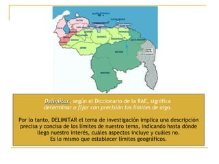 Delimitar , según el Diccionario de la RAE, significa  determinar o fijar con precisión los límites de algo.   Por lo tanto, DELIMITAR el tema de investigación implica una descripción precisa y concisa de los límites de nuestro tema, indicando hasta dónde llega nuestro interés, cuáles aspectos incluye y cuáles no. Es lo mismo que establecer límites geográficos. 